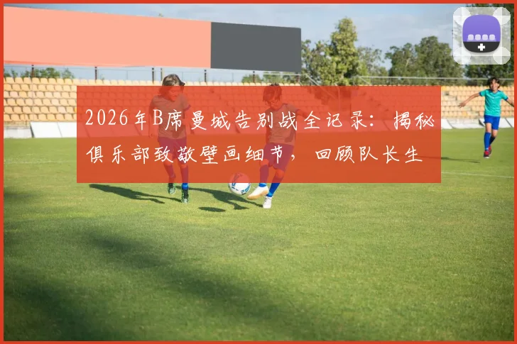 2026年B席曼城告别战全记录:揭秘俱乐部致敬壁画细节,回顾队长生涯荣誉与球迷深情评价