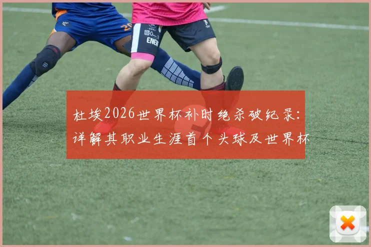 杜埃2026世界杯补时绝杀破纪录:详解其职业生涯首个头球及世界杯首球的精彩瞬间与比赛背景