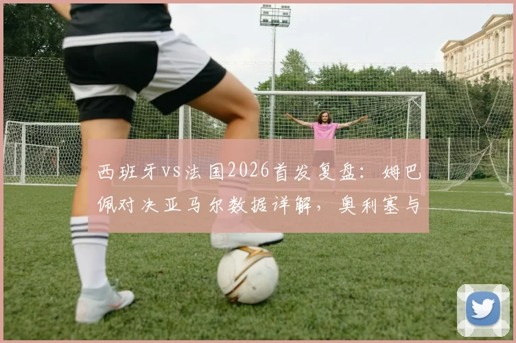 西班牙vs法国2026首发复盘：姆巴佩对决亚马尔数据详解，奥利塞与登贝莱作用深度对比