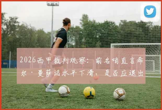 2026西甲裁判观察：前名哨直言希尔·曼萨诺水平下滑，是否应退出顶级联赛执法名单？附争议判罚解析