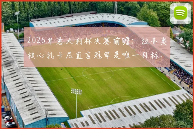 2026年意大利杯决赛前瞻：拉齐奥核心扎卡尼直言冠军是唯一目标，赛前关键表态汇总