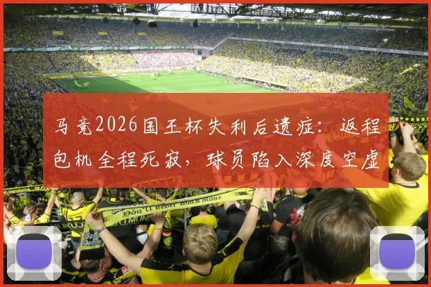 马竞2026国王杯失利后遗症：返程包机全程死寂，球员陷入深度空虚感，塞尔透露更衣室真实氛围