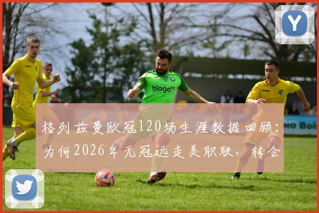 格列兹曼欧冠120场生涯数据回顾：为何2026年无冠远走美职联，转会最新动态及潜在下家分析