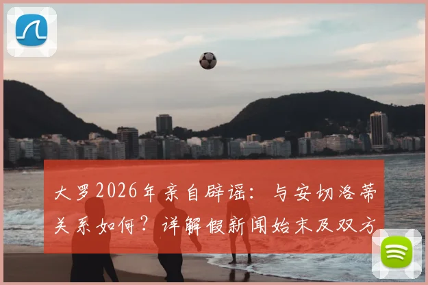 大罗2026年亲自辟谣：与安切洛蒂关系如何？详解假新闻始末及双方真实态度