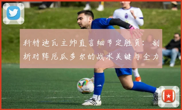 科特迪瓦主帅直言细节定胜负:剖析对阵厄瓜多尔的战术关键与全力争夺小组第一的2026晋级之路