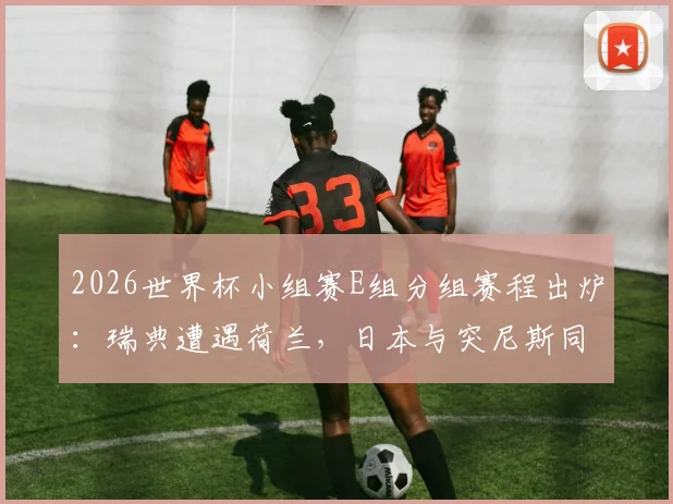2026世界杯小组赛E组分组赛程出炉：瑞典遭遇荷兰，日本与突尼斯同组竞技，附详细赛程与出线分析