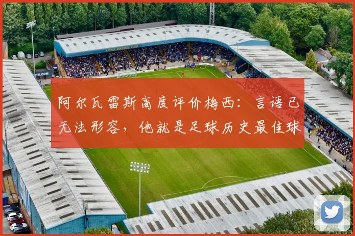 阿尔瓦雷斯高度评价梅西:言语已无法形容,他就是足球历史最佳球员