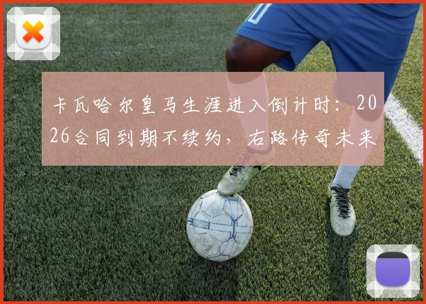 卡瓦哈尔皇马生涯进入倒计时：2026合同到期不续约，右路传奇未来去向及接班人分析