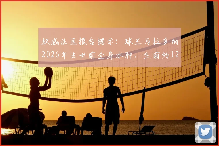 权威法医报告揭示:球王马拉多纳2026年去世前全身水肿,生前约12小时承受剧烈痛苦