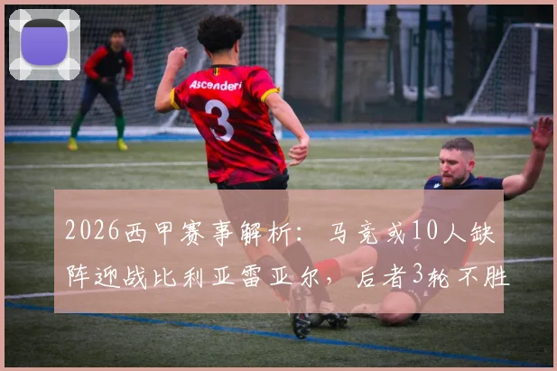 2026西甲赛事解析：马竞或10人缺阵迎战比利亚雷亚尔，后者3轮不胜盼止颓