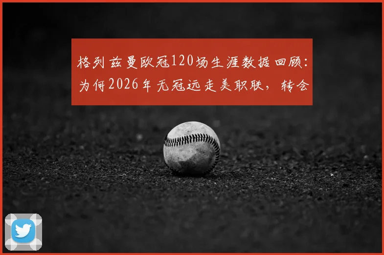 格列兹曼欧冠120场生涯数据回顾：为何2026年无冠远走美职联，转会最新动态及潜在下家分析