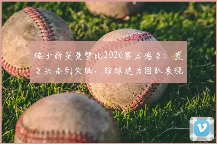 瑞士新星曼赞比2026赛后感言:直言兴奋到失眠,盼球迷为团队表现自豪