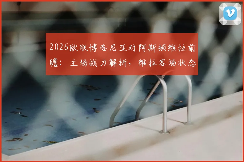 2026欧联博洛尼亚对阿斯顿维拉前瞻：主场战力解析，维拉客场状态成关键，附历史战绩与比分预测