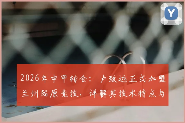 2026年中甲转会：卢致远正式加盟兰州陇原竞技，详解其技术特点与球队战术影响