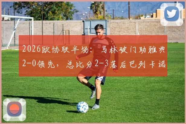 2026欧协联半场：马林破门助雅典2-0领先，总比分2-3落后巴列卡诺，逆转悬念骤升！