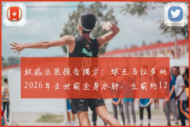 权威法医报告揭示：球王马拉多纳2026年去世前全身水肿，生前约12小时承受剧烈痛苦