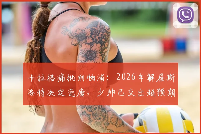 卡拉格痛批利物浦：2026年解雇斯洛特决定荒唐，少帅已交出超预期答卷