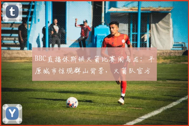 BBC直播休斯顿火箭比赛闹乌龙：平原城市惊现群山背景，火箭队官方幽默发文调侃引热议