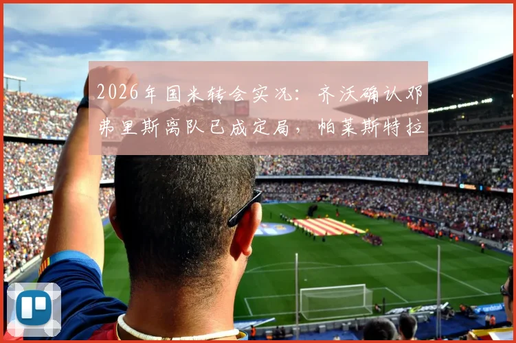 2026年国米转会实况:齐沃确认邓弗里斯离队已成定局,帕莱斯特拉交易暂未开启