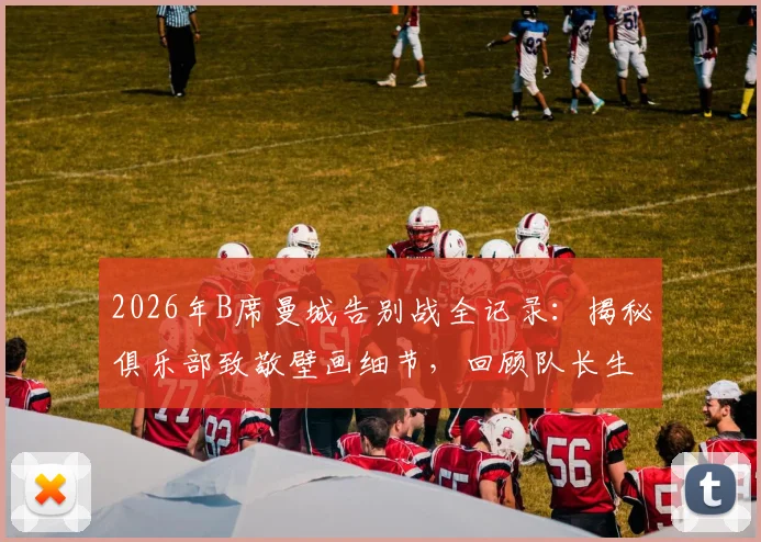 2026年B席曼城告别战全记录：揭秘俱乐部致敬壁画细节，回顾队长生涯荣誉与球迷深情评价