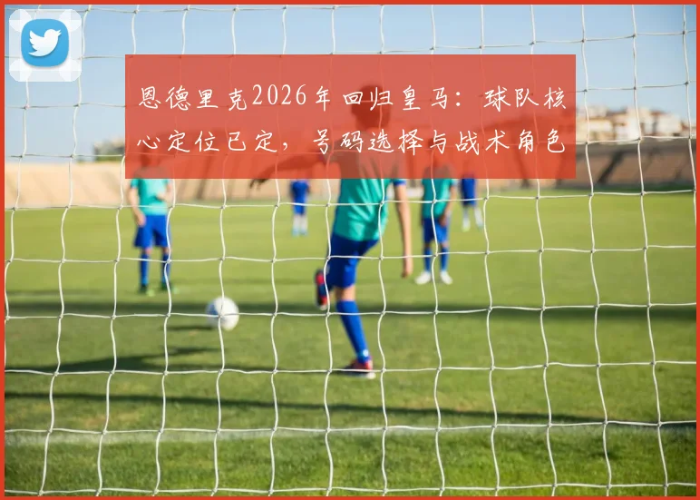 恩德里克2026年回归皇马:球队核心定位已定,号码选择与战术角色前瞻,解析他与维尼修斯共存问题