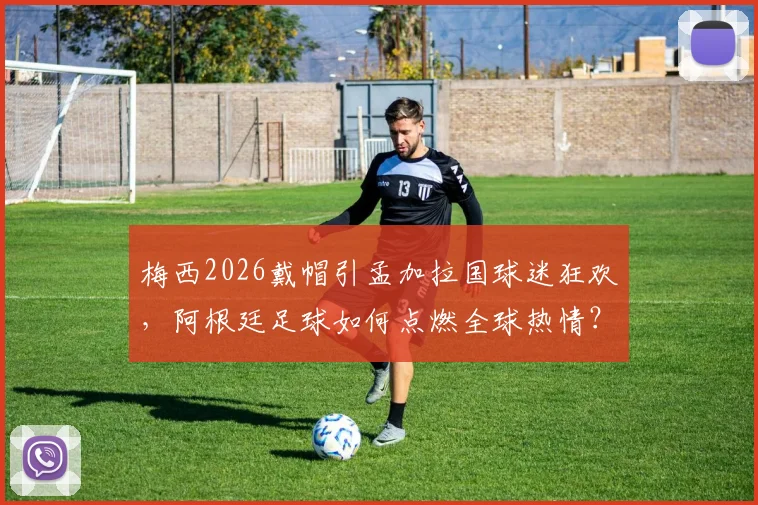梅西2026戴帽引孟加拉国球迷狂欢,阿根廷足球如何点燃全球热情?