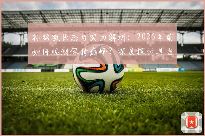 孙铭徽状态与实力解析：2026年前如何规划保持巅峰？深度探讨其当前排名与未来目标