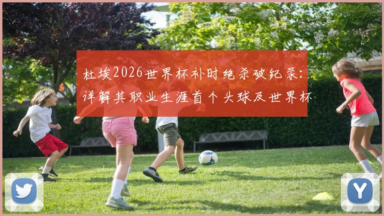 杜埃2026世界杯补时绝杀破纪录：详解其职业生涯首个头球及世界杯首球的精彩瞬间与比赛背景