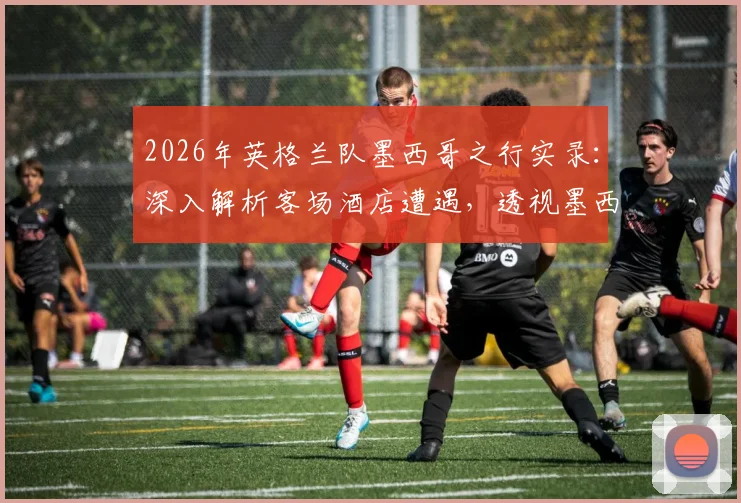 2026年英格兰队墨西哥之行实录：深入解析客场酒店遭遇，透视墨西哥球迷真实态度与大赛前氛围