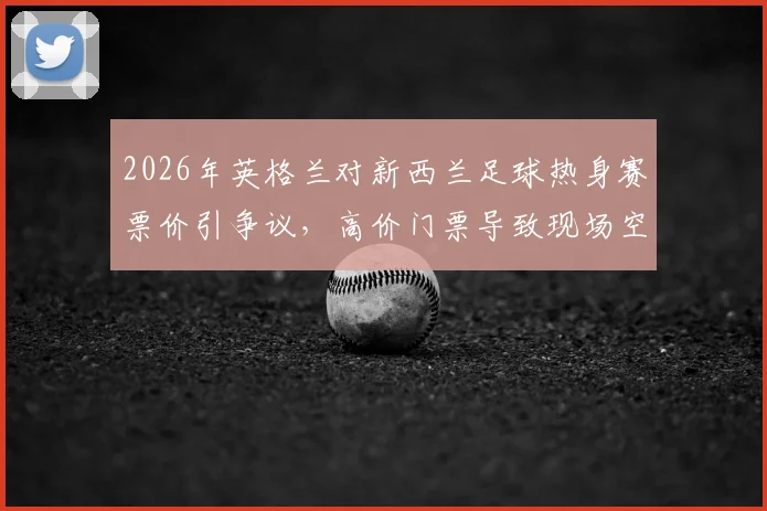 2026年英格兰对新西兰足球热身赛票价引争议，高价门票导致现场空座率飙升，球迷吐槽不断