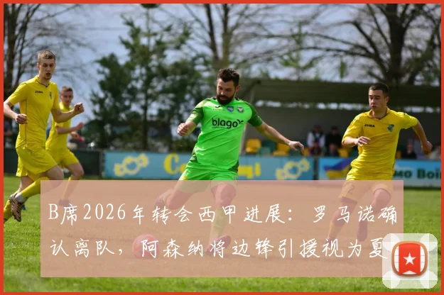 B席2026年转会西甲进展：罗马诺确认离队，阿森纳将边锋引援视为夏窗首要任务及潜在目标分析