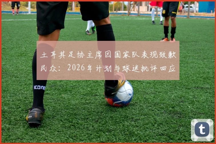 土耳其足协主席因国家队表现致歉民众:2026年计划与球迷批评回应全解析