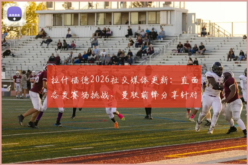 拉什福德2026社交媒体更新：直面各类赛场挑战，曼联前锋分享针对性应对策略详解