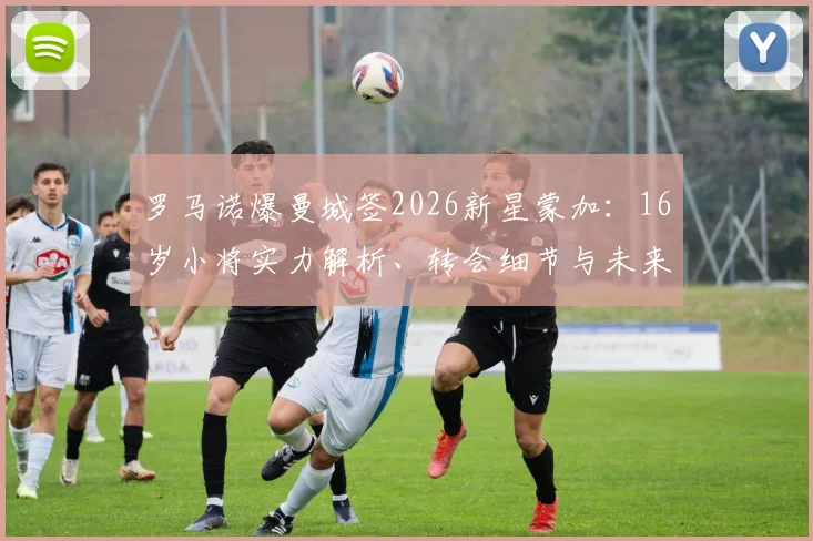罗马诺爆曼城签2026新星蒙加：16岁小将实力解析、转会细节与未来前景深度探讨