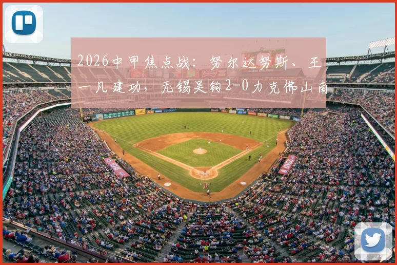 2026中甲焦点战：努尔达努斯、王一凡建功，无锡吴钩2-0力克佛山南狮，赛后战术解析与积分影响分析