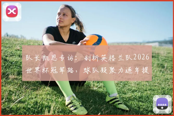 队长凯恩专访:剖析英格兰队2026世界杯冠军路,球队凝聚力逐年提升成关键