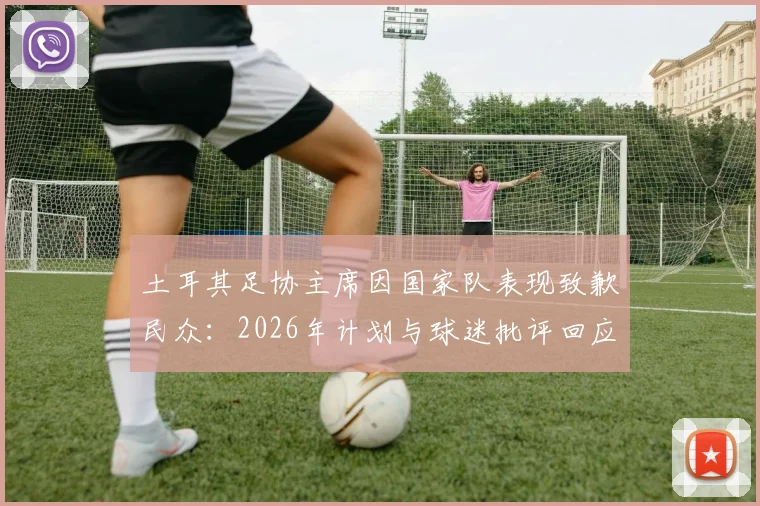 土耳其足协主席因国家队表现致歉民众：2026年计划与球迷批评回应全解析