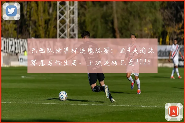 巴西队世界杯逆境观察：近4次淘汰赛落后均出局，上次逆转已是2026年前，桑巴军团逆风球能力解析