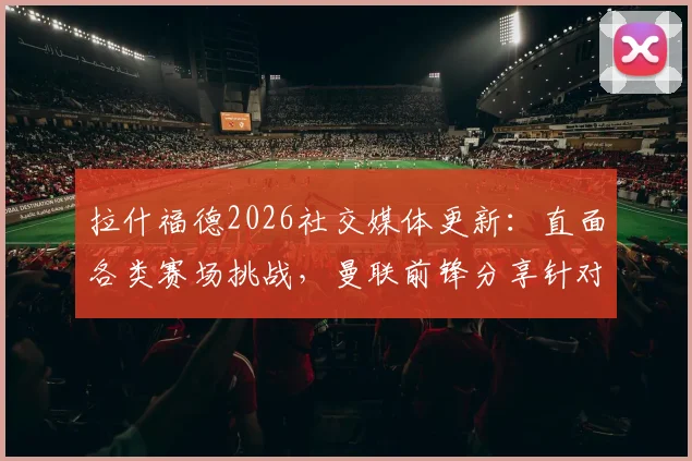 拉什福德2026社交媒体更新:直面各类赛场挑战,曼联前锋分享针对性应对策略详解