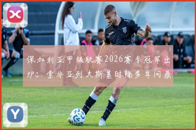 保加利亚甲级联赛2026赛季冠军出炉：索非亚列夫斯基时隔多年问鼎，终结卢多格雷茨十四连冠王朝