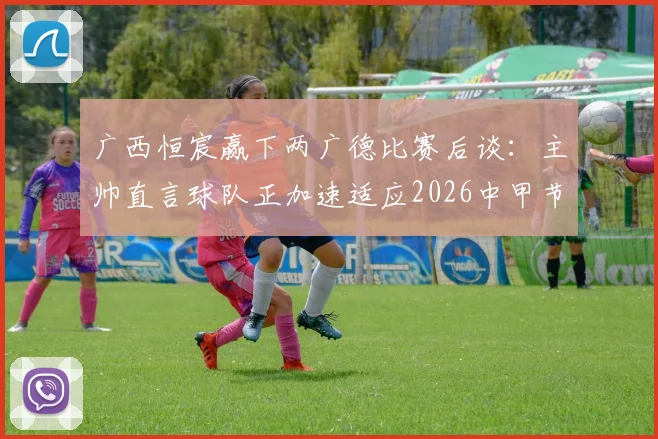 广西恒宸赢下两广德比赛后谈:主帅直言球队正加速适应2026中甲节奏,解析比赛关键与未来挑战