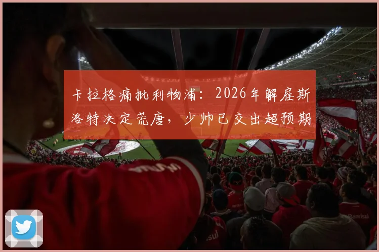 卡拉格痛批利物浦:2026年解雇斯洛特决定荒唐,少帅已交出超预期答卷