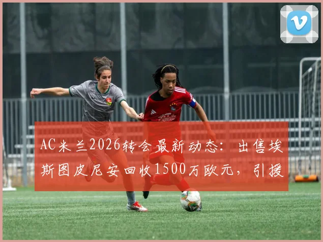 AC米兰2026转会最新动态:出售埃斯图皮尼安回收1500万欧元,引援资金筹集方案解读