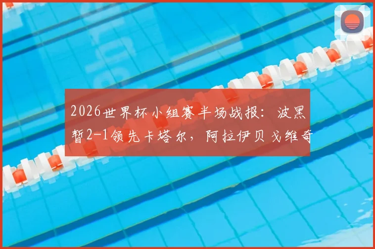 2026世界杯小组赛半场战报：波黑暂2-1领先卡塔尔，阿拉伊贝戈维奇关键破门，附实时比分查询与进球回放
