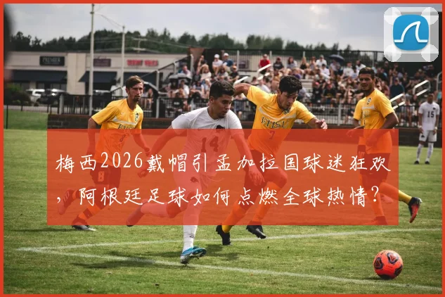 梅西2026戴帽引孟加拉国球迷狂欢，阿根廷足球如何点燃全球热情？