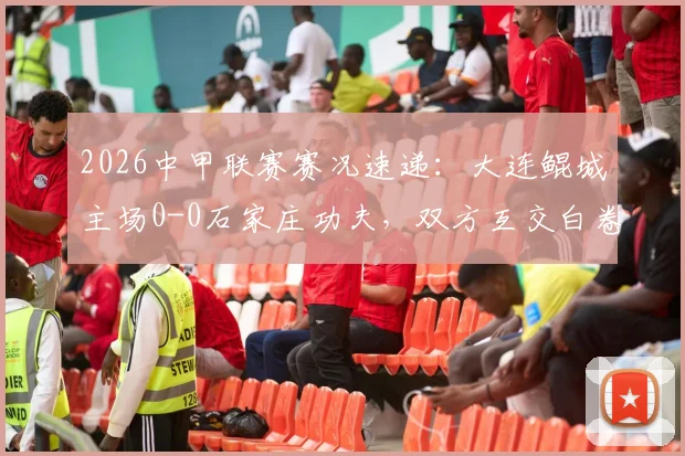 2026中甲联赛赛况速递：大连鲲城主场0-0石家庄功夫，双方互交白卷无建树（附赛后分析及积分榜影响）