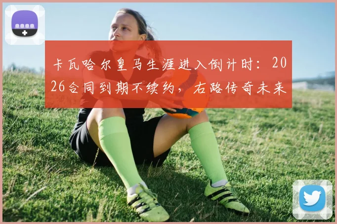 卡瓦哈尔皇马生涯进入倒计时：2026合同到期不续约，右路传奇未来去向及接班人分析