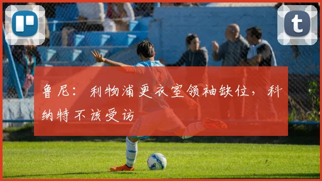 鲁尼：利物浦更衣室领袖缺位，科纳特不该受访