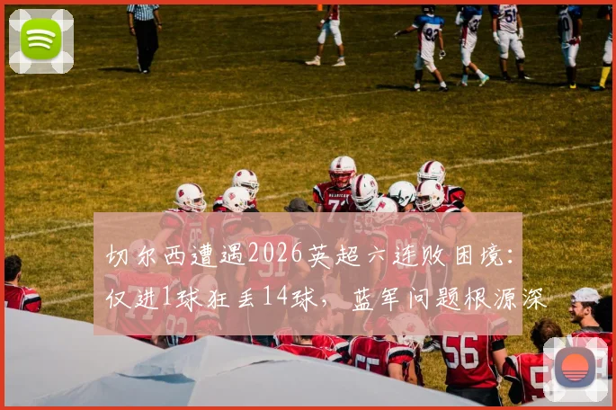 切尔西遭遇2026英超六连败困境：仅进1球狂丢14球，蓝军问题根源深度剖析