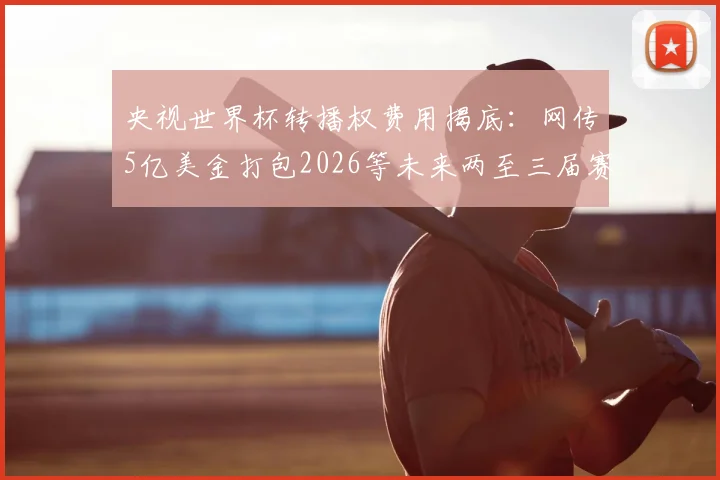 央视世界杯转播权费用揭底：网传5亿美金打包2026等未来两至三届赛事，真实价格与观看平台指南